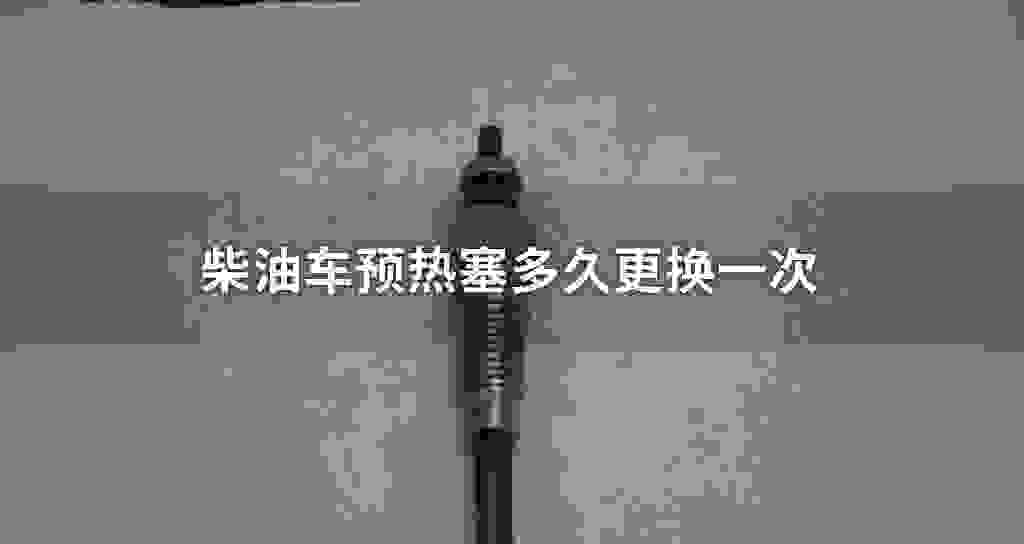 柴油车预热塞多长时间更换一次
