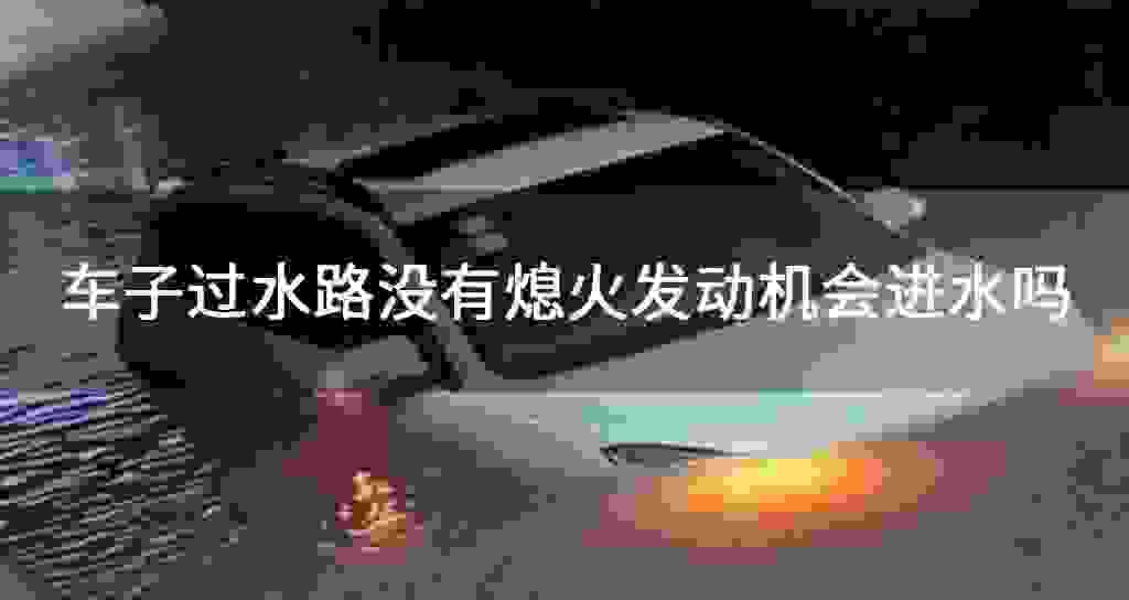 车子过水路沒有熄火发动机会进水吗
