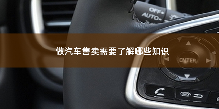 做汽车售卖需要了解哪些知识